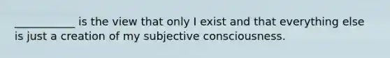 ___________ is the view that only I exist and that everything else is just a creation of my subjective consciousness.