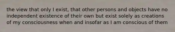 the view that only I exist, that other persons and objects have no independent existence of their own but exist solely as creations of my consciousness when and insofar as I am conscious of them