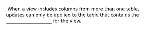 ​ When a view includes columns from more than one table, updates can only be applied to the table that contains the ____________________ for the view.