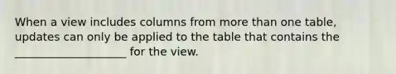 When a view includes columns from more than one table, updates can only be applied to the table that contains the ____________________ for the view.