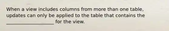 ​When a view includes columns from more than one table, updates can only be applied to the table that contains the ____________________ for the view.