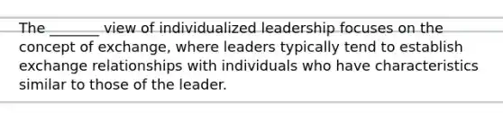 The _______ view of individualized leadership focuses on the concept of exchange, where leaders typically tend to establish exchange relationships with individuals who have characteristics similar to those of the leader.