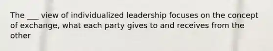 The ___ view of individualized leadership focuses on the concept of exchange, what each party gives to and receives from the other