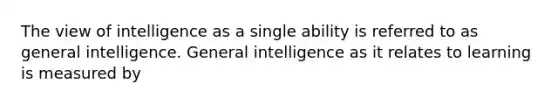 The view of intelligence as a single ability is referred to as general intelligence. General intelligence as it relates to learning is measured by