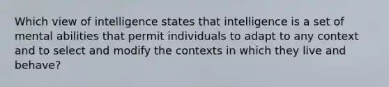 Which view of intelligence states that intelligence is a set of mental abilities that permit individuals to adapt to any context and to select and modify the contexts in which they live and behave?