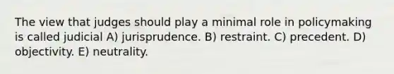 The view that judges should play a minimal role in policymaking is called judicial A) jurisprudence. B) restraint. C) precedent. D) objectivity. E) neutrality.