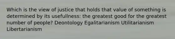 Which is the view of justice that holds that value of something is determined by its usefullness: the greatest good for the greatest number of people? Deontology Egalitarianism Utilitarianism Libertarianism