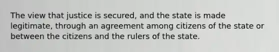 The view that justice is secured, and the state is made legitimate, through an agreement among citizens of the state or between the citizens and the rulers of the state.