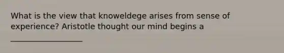 What is the view that knoweldege arises from sense of experience? Aristotle thought our mind begins a __________________