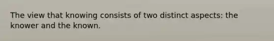 The view that knowing consists of two distinct aspects: the knower and the known.