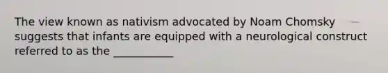 The view known as nativism advocated by Noam Chomsky suggests that infants are equipped with a neurological construct referred to as the ___________