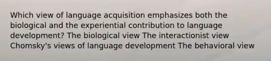 Which view of language acquisition emphasizes both the biological and the experiential contribution to language development? The biological view The interactionist view Chomsky's views of language development The behavioral view