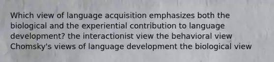 Which view of language acquisition emphasizes both the biological and the experiential contribution to language development? the interactionist view the behavioral view Chomsky's views of language development the biological view