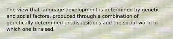 The view that language development is determined by genetic and social factors, produced through a combination of genetically determined predispositions and the social world in which one is raised.