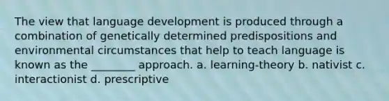 The view that language development is produced through a combination of genetically determined predispositions and environmental circumstances that help to teach language is known as the ________ approach. a. learning-theory b. nativist c. interactionist d. prescriptive