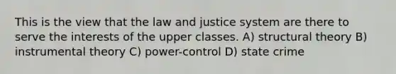 This is the view that the law and justice system are there to serve the interests of the upper classes. A) structural theory B) instrumental theory C) power-control D) state crime