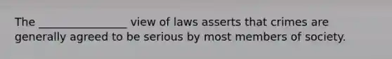 The ________________ view of laws asserts that crimes are generally agreed to be serious by most members of society.