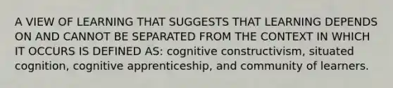 A VIEW OF LEARNING THAT SUGGESTS THAT LEARNING DEPENDS ON AND CANNOT BE SEPARATED FROM THE CONTEXT IN WHICH IT OCCURS IS DEFINED AS: cognitive constructivism, situated cognition, cognitive apprenticeship, and community of learners.