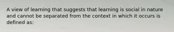 A view of learning that suggests that learning is social in nature and cannot be separated from the context in which it occurs is defined as:
