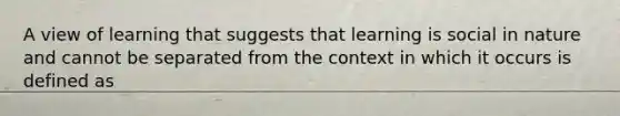 A view of learning that suggests that learning is social in nature and cannot be separated from the context in which it occurs is defined as