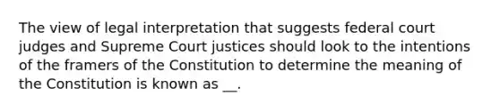 The view of legal interpretation that suggests federal court judges and Supreme Court justices should look to the intentions of the framers of the Constitution to determine the meaning of the Constitution is known as __.