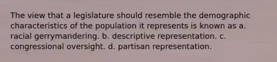 The view that a legislature should resemble the demographic characteristics of the population it represents is known as a. racial gerrymandering. b. descriptive representation. c. congressional oversight. d. partisan representation.