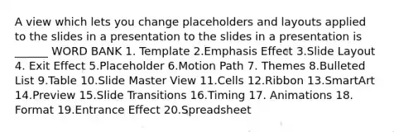 A view which lets you change placeholders and layouts applied to the slides in a presentation to the slides in a presentation is ______ WORD BANK 1. Template 2.Emphasis Effect 3.Slide Layout 4. Exit Effect 5.Placeholder 6.Motion Path 7. Themes 8.Bulleted List 9.Table 10.Slide Master View 11.Cells 12.Ribbon 13.SmartArt 14.Preview 15.Slide Transitions 16.Timing 17. Animations 18. Format 19.Entrance Effect 20.Spreadsheet