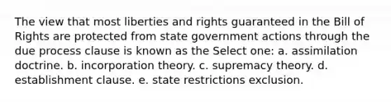 The view that most liberties and rights guaranteed in the Bill of Rights are protected from state government actions through the due process clause is known as the Select one: a. assimilation doctrine. b. incorporation theory. c. supremacy theory. d. establishment clause. e. state restrictions exclusion.