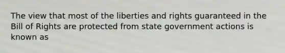 The view that most of the liberties and rights guaranteed in the Bill of Rights are protected from state government actions is known as