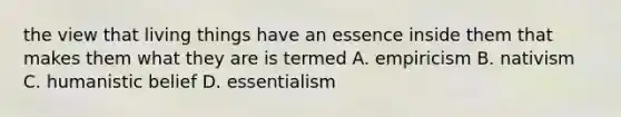 the view that living things have an essence inside them that makes them what they are is termed A. empiricism B. nativism C. humanistic belief D. essentialism