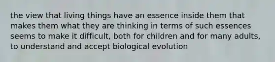 the view that living things have an essence inside them that makes them what they are thinking in terms of such essences seems to make it difficult, both for children and for many adults, to understand and accept biological evolution