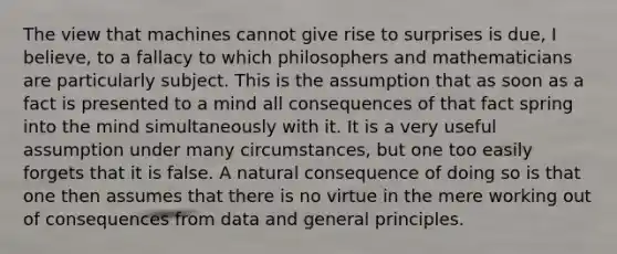 The view that machines cannot give rise to surprises is due, I believe, to a fallacy to which philosophers and mathematicians are particularly subject. This is the assumption that as soon as a fact is presented to a mind all consequences of that fact spring into the mind simultaneously with it. It is a very useful assumption under many circumstances, but one too easily forgets that it is false. A natural consequence of doing so is that one then assumes that there is no virtue in the mere working out of consequences from data and general principles.