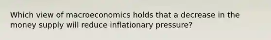 Which view of macroeconomics holds that a decrease in the money supply will reduce inflationary pressure?