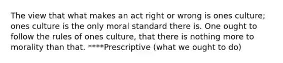 The view that what makes an act right or wrong is ones culture; ones culture is the only moral standard there is. One ought to follow the rules of ones culture, that there is nothing more to morality than that. ****Prescriptive (what we ought to do)