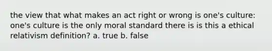 the view that what makes an act right or wrong is one's culture: one's culture is the only moral standard there is is this a ethical relativism definition? a. true b. false