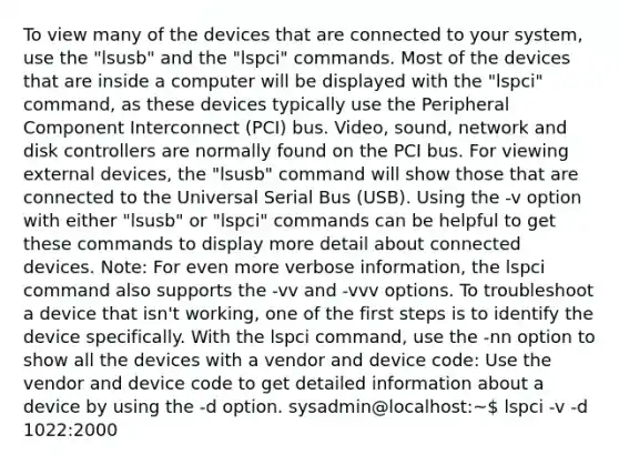 To view many of the devices that are connected to your system, use the "lsusb" and the "lspci" commands. Most of the devices that are inside a computer will be displayed with the "lspci" command, as these devices typically use the Peripheral Component Interconnect (PCI) bus. Video, sound, network and disk controllers are normally found on the PCI bus. For viewing external devices, the "lsusb" command will show those that are connected to the Universal Serial Bus (USB). Using the -v option with either "lsusb" or "lspci" commands can be helpful to get these commands to display more detail about connected devices. Note: For even more verbose information, the lspci command also supports the -vv and -vvv options. To troubleshoot a device that isn't working, one of the first steps is to identify the device specifically. With the lspci command, use the -nn option to show all the devices with a vendor and device code: Use the vendor and device code to get detailed information about a device by using the -d option. sysadmin@localhost:~ lspci -v -d 1022:2000