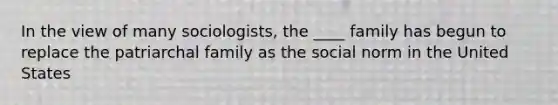 In the view of many sociologists, the ____ family has begun to replace the patriarchal family as the social norm in the United States