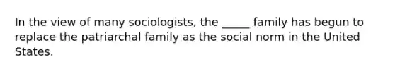 In the view of many sociologists, the _____ family has begun to replace the patriarchal family as the social norm in the United States.