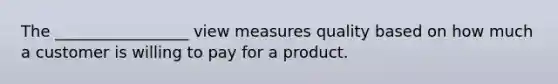 The _________________ view measures quality based on how much a customer is willing to pay for a product.