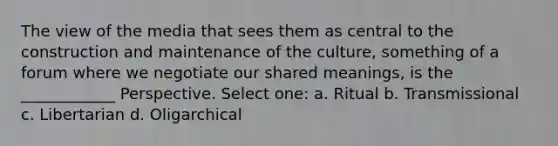 The view of the media that sees them as central to the construction and maintenance of the culture, something of a forum where we negotiate our shared meanings, is the ____________ Perspective. Select one: a. Ritual b. Transmissional c. Libertarian d. Oligarchical