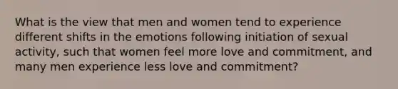 What is the view that men and women tend to experience different shifts in the emotions following initiation of sexual activity, such that women feel more love and commitment, and many men experience less love and commitment?