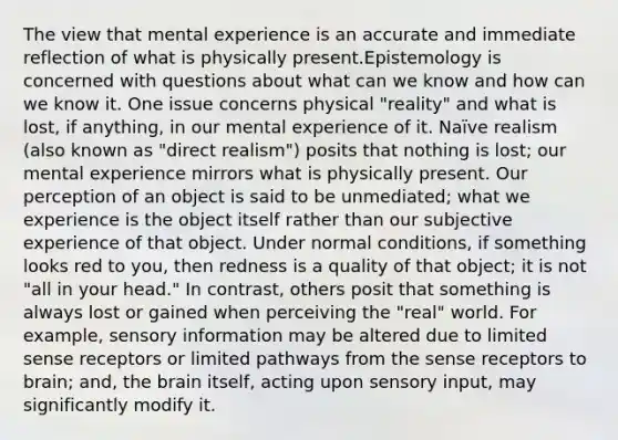 The view that mental experience is an accurate and immediate reflection of what is physically present.Epistemology is concerned with questions about what can we know and how can we know it. One issue concerns physical "reality" and what is lost, if anything, in our mental experience of it. Naïve realism (also known as "direct realism") posits that nothing is lost; our mental experience mirrors what is physically present. Our perception of an object is said to be unmediated; what we experience is the object itself rather than our subjective experience of that object. Under normal conditions, if something looks red to you, then redness is a quality of that object; it is not "all in your head." In contrast, others posit that something is always lost or gained when perceiving the "real" world. For example, sensory information may be altered due to limited sense receptors or limited pathways from the sense receptors to brain; and, the brain itself, acting upon sensory input, may significantly modify it.