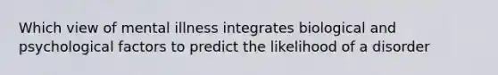 Which view of mental illness integrates biological and psychological factors to predict the likelihood of a disorder