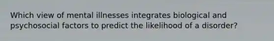 Which view of mental illnesses integrates biological and psychosocial factors to predict the likelihood of a disorder?