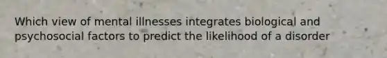Which view of mental illnesses integrates biological and psychosocial factors to predict the likelihood of a disorder