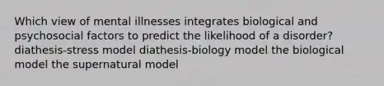 Which view of mental illnesses integrates biological and psychosocial factors to predict the likelihood of a disorder? diathesis-stress model diathesis-biology model the biological model the supernatural model