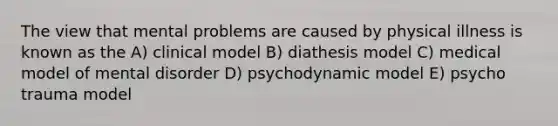 The view that mental problems are caused by physical illness is known as the A) clinical model B) diathesis model C) medical model of mental disorder D) psychodynamic model E) psycho trauma model