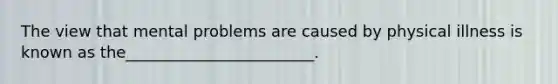 The view that mental problems are caused by physical illness is known as the________________________.