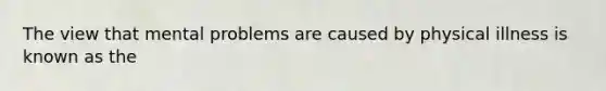 The view that mental problems are caused by physical illness is known as the