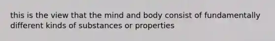 this is the view that the mind and body consist of fundamentally different kinds of substances or properties